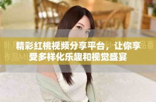 精彩红桃视频分享平台，让你享受多样化乐趣和视觉盛宴