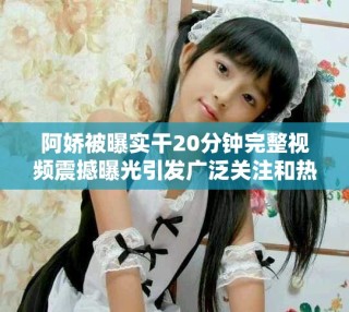 阿娇被曝实干20分钟完整视频震撼曝光引发广泛关注和热议