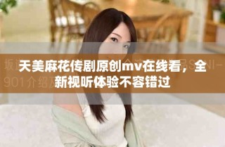 天美麻花传剧原创mv在线看，全新视听体验不容错过