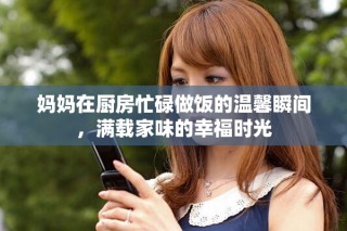 妈妈在厨房忙碌做饭的温馨瞬间，满载家味的幸福时光