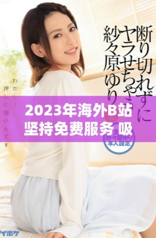 2023年海外B站坚持免费服务 吸引更多用户关注与参与