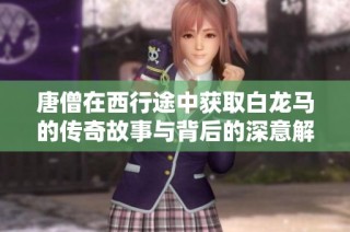 唐僧在西行途中获取白龙马的传奇故事与背后的深意解析