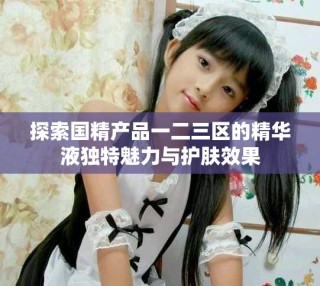 探索国精产品一二三区的精华液独特魅力与护肤效果