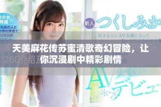 天美麻花传苏蜜清歌奇幻冒险，让你沉浸剧中精彩剧情