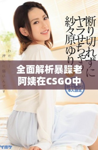 全面解析暴躁老阿姨在CSGO中的技能与战术推荐大全