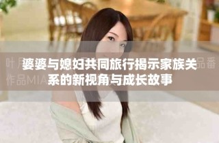 婆婆与媳妇共同旅行揭示家族关系的新视角与成长故事
