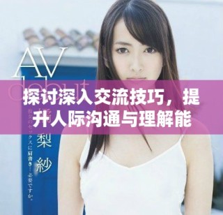 探讨深入交流技巧，提升人际沟通与理解能力