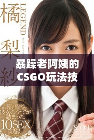 暴躁老阿姨的CSGO玩法技巧全面指南与技能推荐解析