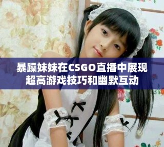 暴躁妹妹在CSGO直播中展现超高游戏技巧和幽默互动