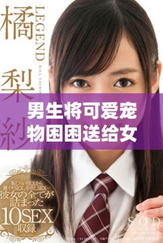 男生将可爱宠物困困送给女生引发暖心瞬间视频分享