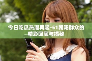 今日吃瓜热潮再起-51朝阳群众的精彩回顾与揭秘