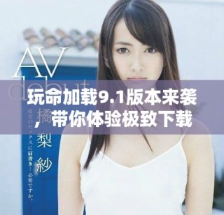 玩命加载9.1版本来袭，带你体验极致下载速度与全新特性