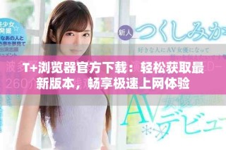 T+浏览器官方下载：轻松获取最新版本，畅享极速上网体验