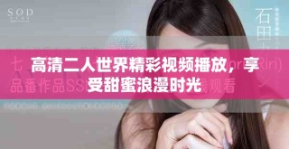 高清二人世界精彩视频播放，享受甜蜜浪漫时光
