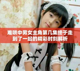 难哄中男女主角第几集终于走到了一起的精彩时刻解析