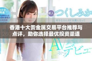 香港十大贵金属交易平台推荐与点评，助你选择最优投资渠道
