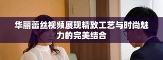 华丽蕾丝视频展现精致工艺与时尚魅力的完美结合
