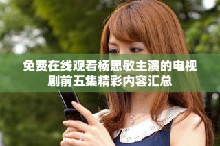 免费在线观看杨思敏主演的电视剧前五集精彩内容汇总