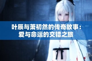 叶辰与萧初然的传奇故事：爱与命运的交错之旅