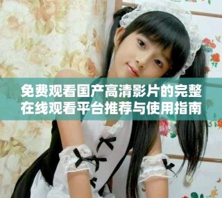 免费观看国产高清影片的完整在线观看平台推荐与使用指南