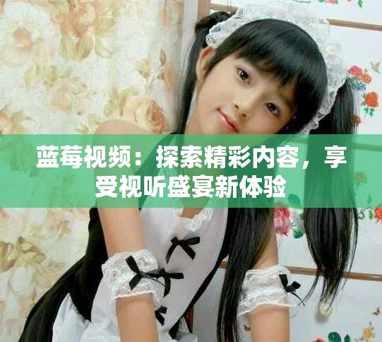 蓝莓视频：探索精彩内容，享受视听盛宴新体验