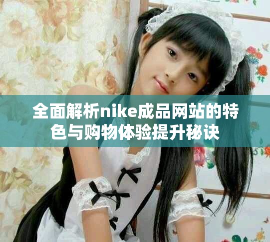 全面解析nike成品网站的特色与购物体验提升秘诀
