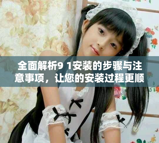 全面解析9 1安装的步骤与注意事项，让您的安装过程更顺利