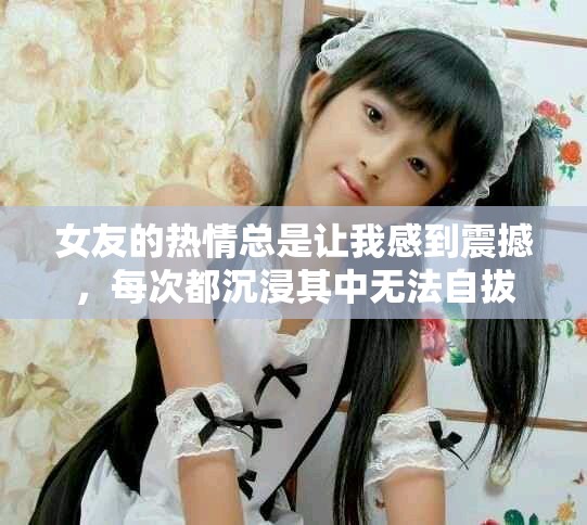 女友的热情总是让我感到震撼，每次都沉浸其中无法自拔