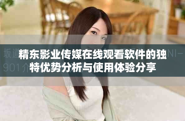 精东影业传媒在线观看软件的独特优势分析与使用体验分享