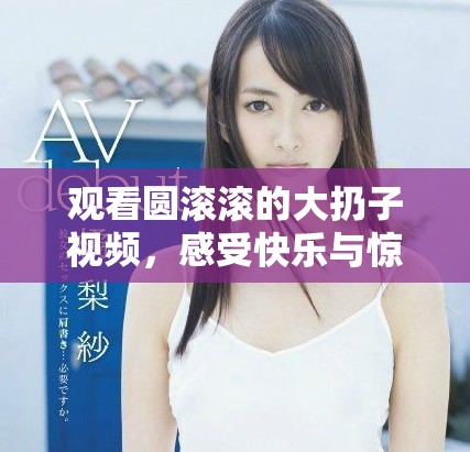 观看圆滚滚的大扔子视频，感受快乐与惊喜的瞬间