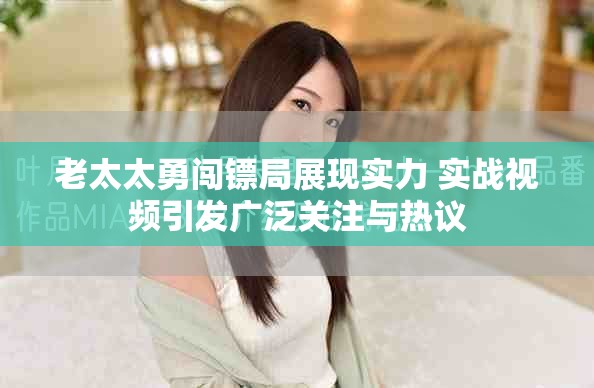 老太太勇闯镖局展现实力 实战视频引发广泛关注与热议