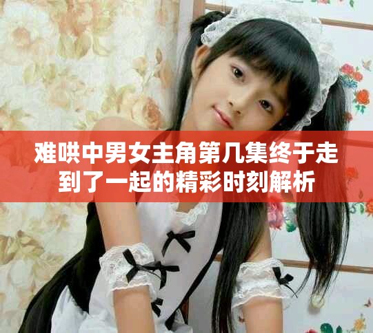 难哄中男女主角第几集终于走到了一起的精彩时刻解析