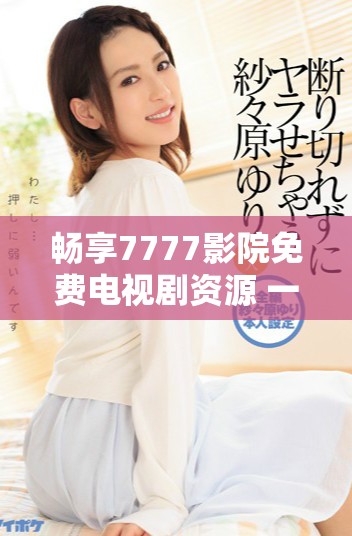 畅享7777影院免费电视剧资源 一路向西精彩内容等你来看