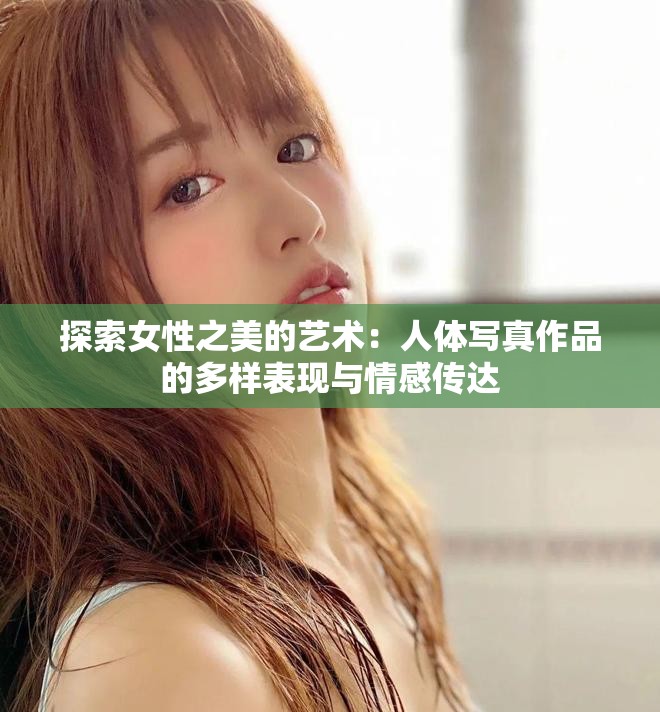 探索女性之美的艺术：人体写真作品的多样表现与情感传达