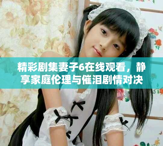 精彩剧集妻子6在线观看，静享家庭伦理与催泪剧情对决