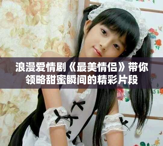浪漫爱情剧《最美情侣》带你领略甜蜜瞬间的精彩片段