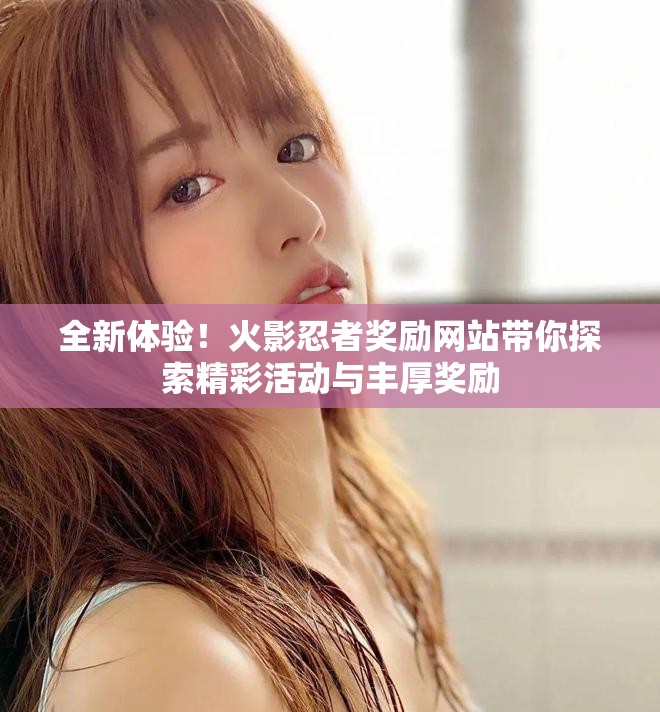 全新体验！火影忍者奖励网站带你探索精彩活动与丰厚奖励