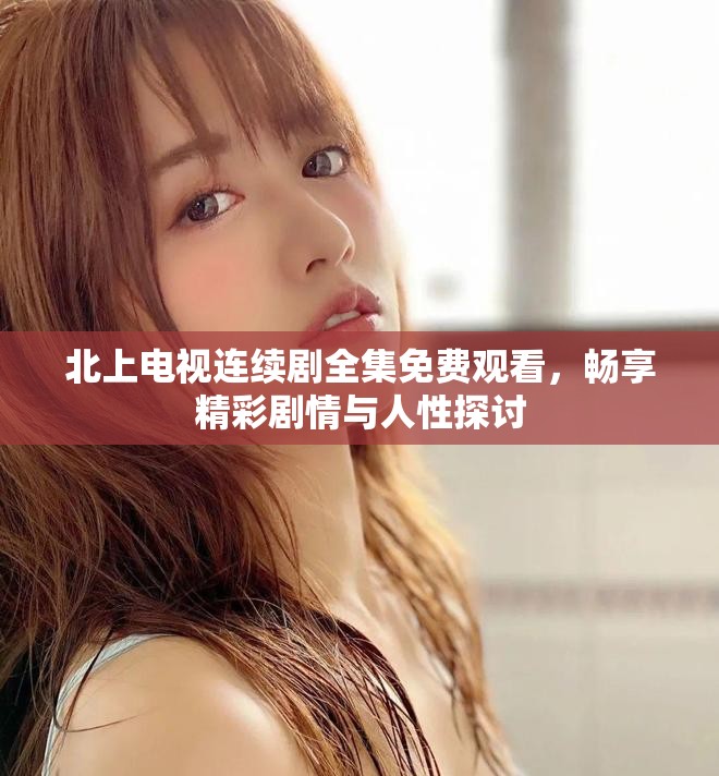 北上电视连续剧全集免费观看，畅享精彩剧情与人性探讨
