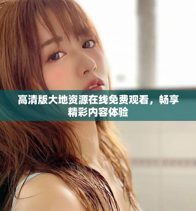 高清版大地资源在线免费观看，畅享精彩内容体验