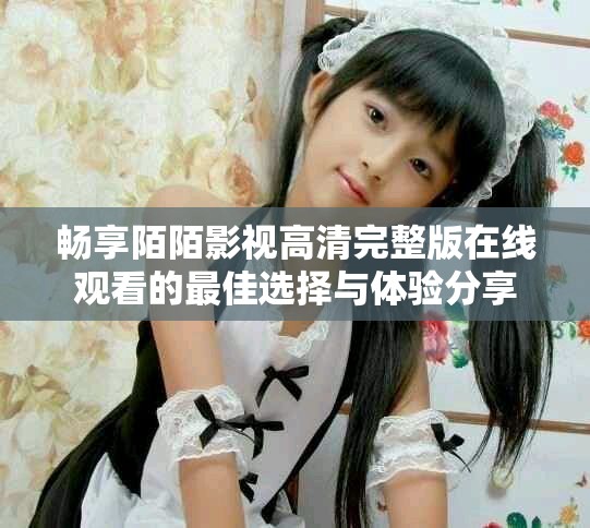 畅享陌陌影视高清完整版在线观看的最佳选择与体验分享