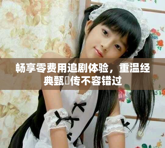 畅享零费用追剧体验，重温经典甄嬛传不容错过