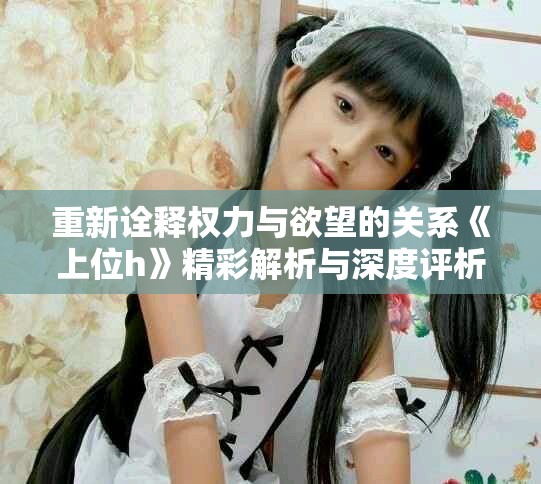 重新诠释权力与欲望的关系《上位h》精彩解析与深度评析
