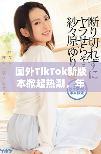国外TikTok新版本掀起热潮，年轻用户纷纷涌入体验新玩法