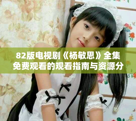 82版电视剧《杨敏思》全集免费观看的观看指南与资源分享