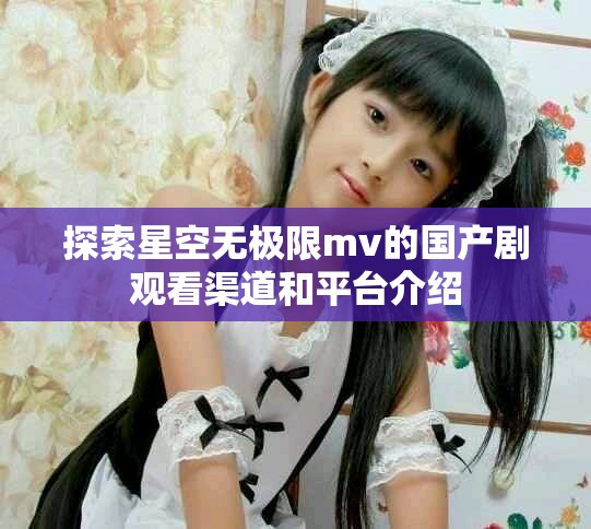 探索星空无极限mv的国产剧观看渠道和平台介绍