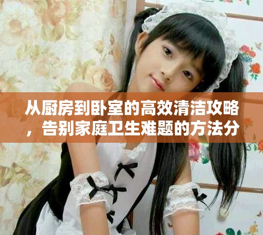 从厨房到卧室的高效清洁攻略，告别家庭卫生难题的方法分享
