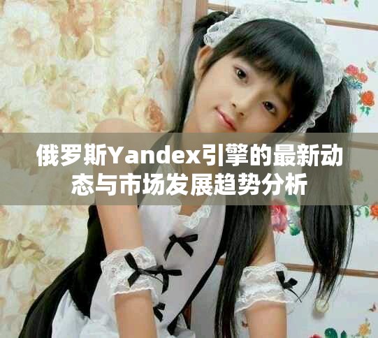 俄罗斯Yandex引擎的最新动态与市场发展趋势分析
