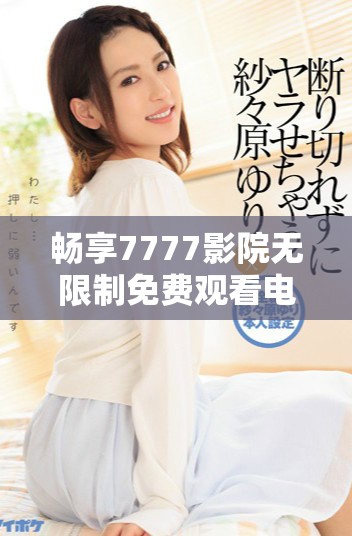 畅享7777影院无限制免费观看电视剧和小说的精彩世界探索
