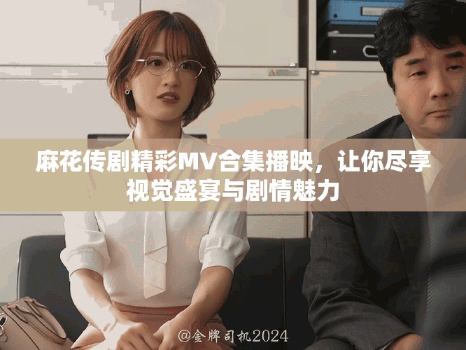麻花传剧精彩MV合集播映，让你尽享视觉盛宴与剧情魅力