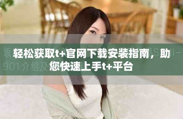 轻松获取t+官网下载安装指南，助您快速上手t+平台